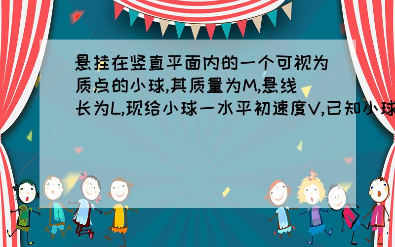 悬挂在竖直平面内的一个可视为质点的小球,其质量为M,悬线长为L,现给小球一水平初速度V,已知小球在竖直平面内运动时,悬线始终不松弛,试求V的大小范围答案为v小于根号2gl v大于根号5gl那 v