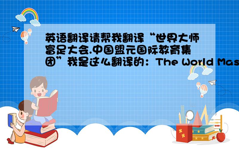 英语翻译请帮我翻译“世界大师富足大会.中国盟元国际教育集团”我是这么翻译的：The World Masters affluence Assembly,Chinese Meng Yuan International Education Group对吗?不对的话麻烦给我正确的英文翻译