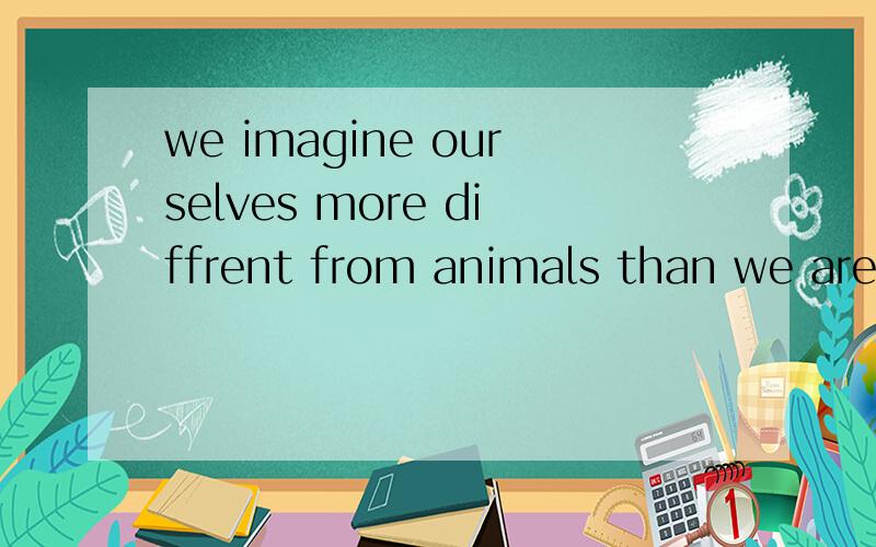 we imagine ourselves more diffrent from animals than we are.看到了别人的翻译是：我们和动物的区别并没有我们想象的那么大.但我想知道：we are ...后面有省略吗,省略了什么?