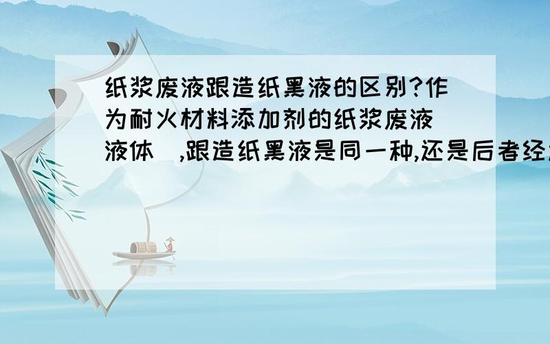 纸浆废液跟造纸黑液的区别?作为耐火材料添加剂的纸浆废液（液体）,跟造纸黑液是同一种,还是后者经过处理后得到前者?何种处理?