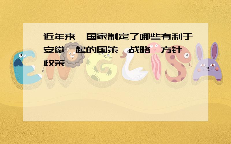 近年来,国家制定了哪些有利于安徽崛起的国策,战略,方针,政策