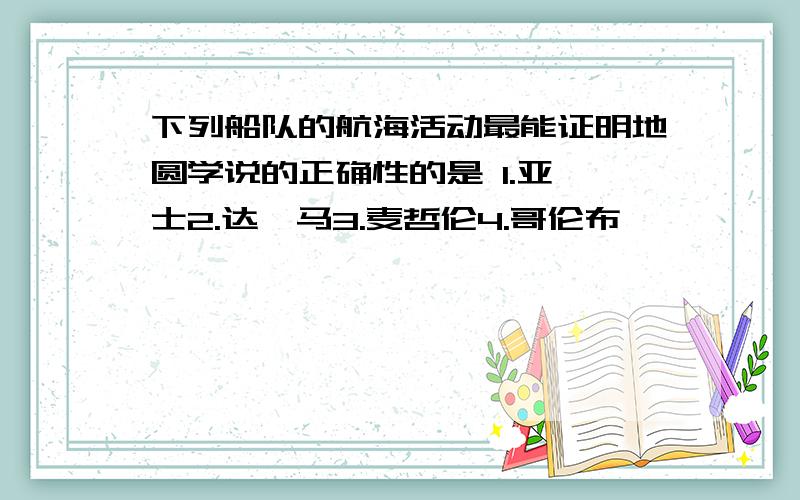 下列船队的航海活动最能证明地圆学说的正确性的是 1.亚迪士2.达伽马3.麦哲伦4.哥伦布