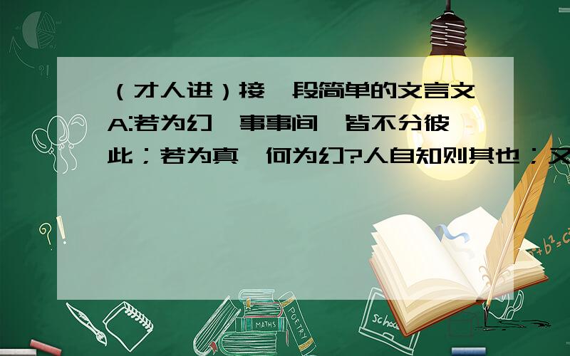 （才人进）接一段简单的文言文A:若为幻,事事间,皆不分彼此；若为真,何为幻?人自知则其也；又何为幻?B:真幻之间,谁人辨得?便若悟空,六耳,皆谓我为真,彼为幻,然固真耶幻耶?世人皆愚,谁为