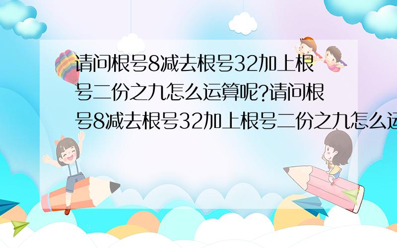 请问根号8减去根号32加上根号二份之九怎么运算呢?请问根号8减去根号32加上根号二份之九怎么运算呢?我知道根号8可以变成2倍根号2,根号32可以变成4根号2,那么根号二份之九怎么变呢?