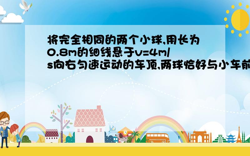 将完全相同的两个小球,用长为0.8m的细线悬于v=4m/s向右匀速运动的车顶,两球恰好与小车前后壁接触,小...将完全相同的两个小球,用长为0.8m的细线悬于v=4m/s向右匀速运动的车顶,两球恰好与小车