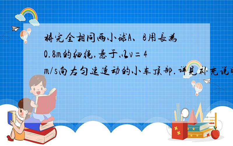 将完全相同两小球A、B用长为0.8m的细绳,悬于以v=4m/s向右匀速运动的小车顶部.详见补充说明如图8所示,将完全相同的两小球A、B用长L=0.8m的细绳,悬于以v=4m/s向右匀速运动的小车顶部,两球与小