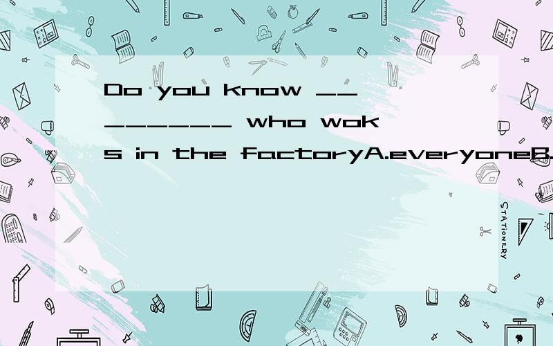 Do you know ________ who woks in the factoryA.everyoneB.someoneC.anyoneD.nobody