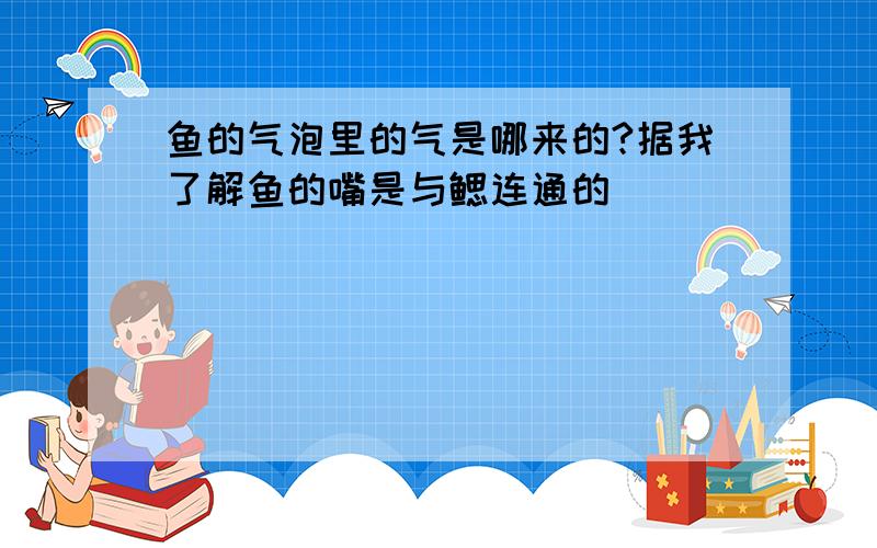 鱼的气泡里的气是哪来的?据我了解鱼的嘴是与鳃连通的．