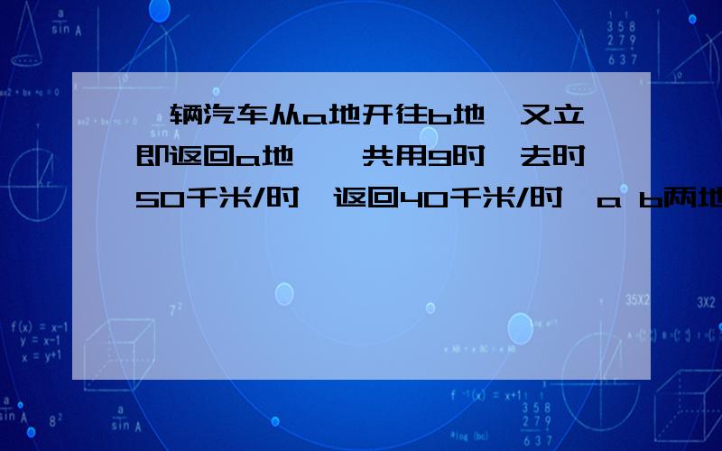 一辆汽车从a地开往b地,又立即返回a地,一共用9时,去时50千米/时,返回40千米/时,a b两地相距多少千米?