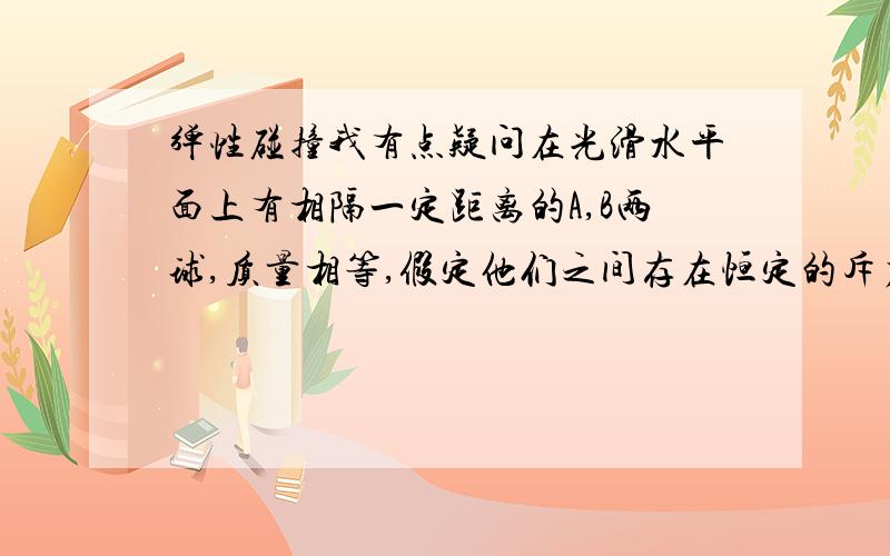 弹性碰撞我有点疑问在光滑水平面上有相隔一定距离的A,B两球,质量相等,假定他们之间存在恒定的斥力作用,原来两球被按住,处在静止状态.现突然松开两球,同时给A球以速度V0,使之沿两球连线