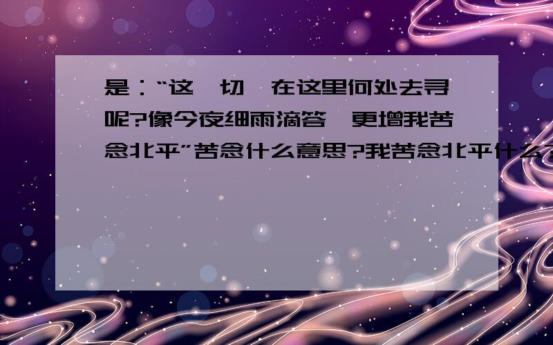 是：“这一切,在这里何处去寻呢?像今夜细雨滴答,更增我苦念北平”苦念什么意思?我苦念北平什么?