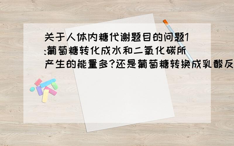 关于人体内糖代谢题目的问题1:葡萄糖转化成水和二氧化碳所产生的能量多?还是葡萄糖转换成乳酸反应所产生的能量多?并且,产生的能量中的一部分被转移到了什么中,用于各种生命活动?2:微