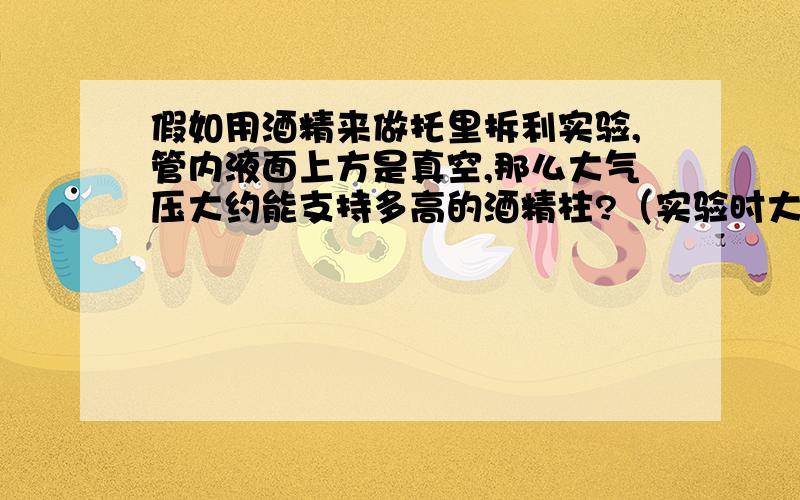 假如用酒精来做托里拆利实验,管内液面上方是真空,那么大气压大约能支持多高的酒精柱?（实验时大气压取标准大气压p=1.013x10^5pa,g取9.8N/kg）