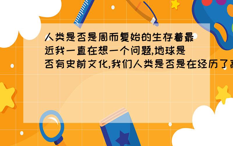 人类是否是周而复始的生存着最近我一直在想一个问题,地球是否有史前文化,我们人类是否是在经历了高速发展后,导致人类在同一时间灭亡.之后,人类又经历漫长的发展,从石器时代到高速发