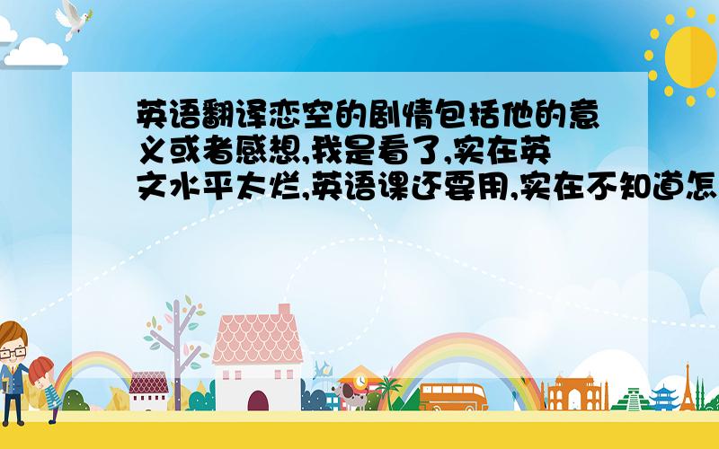 英语翻译恋空的剧情包括他的意义或者感想,我是看了,实在英文水平太烂,英语课还要用,实在不知道怎么写,希望英语能力比较强的人帮忙一下,最好不要给我已经回答的人的回答除了女主人公