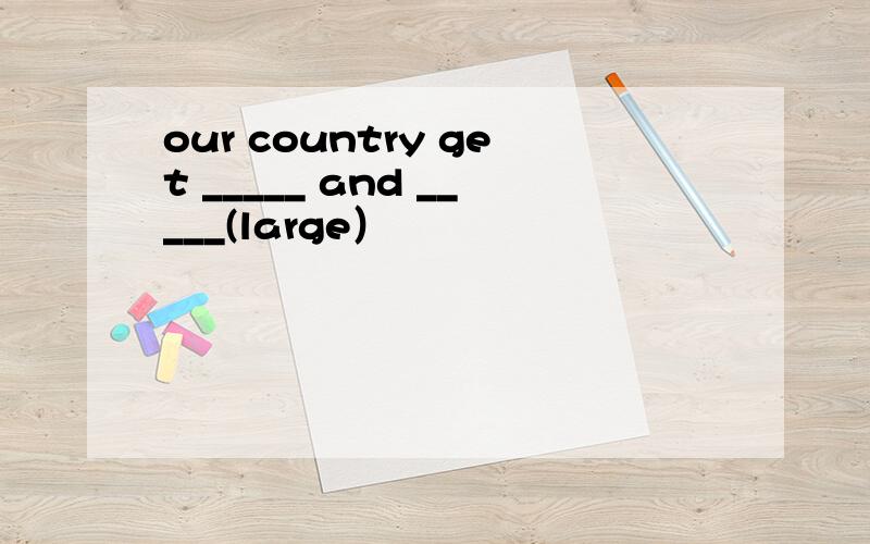 our country get _____ and _____(large）