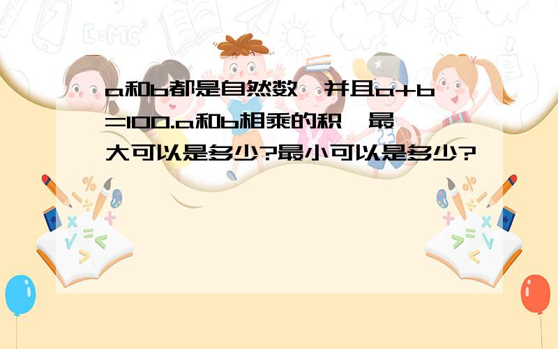 a和b都是自然数,并且a+b=100.a和b相乘的积,最大可以是多少?最小可以是多少?