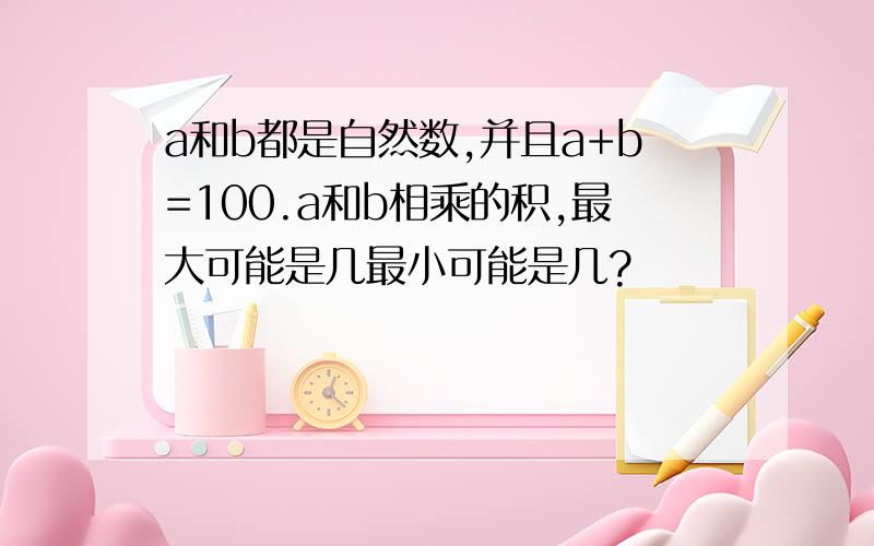 a和b都是自然数,并且a+b=100.a和b相乘的积,最大可能是几最小可能是几?