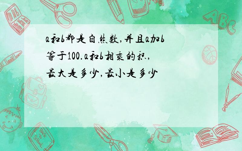 a和b都是自然数,并且a加b等于100.a和b相乘的积,最大是多少,最小是多少