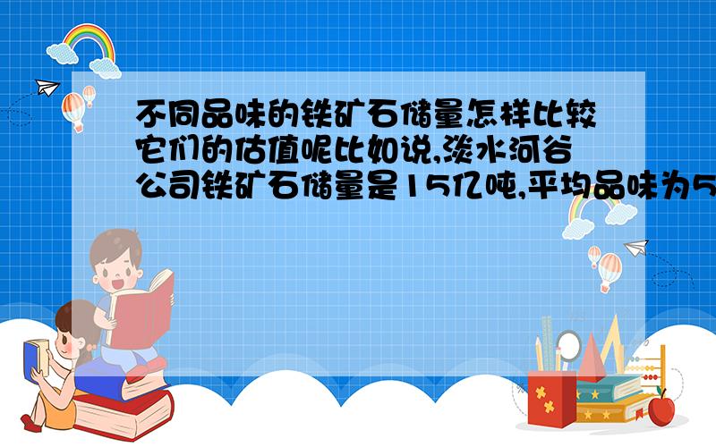 不同品味的铁矿石储量怎样比较它们的估值呢比如说,淡水河谷公司铁矿石储量是15亿吨,平均品味为53%,力拓公司的储量为4亿吨,平均品味为61%,必和必拓为3.5亿吨,平均品味为62% 能否把它们的铁