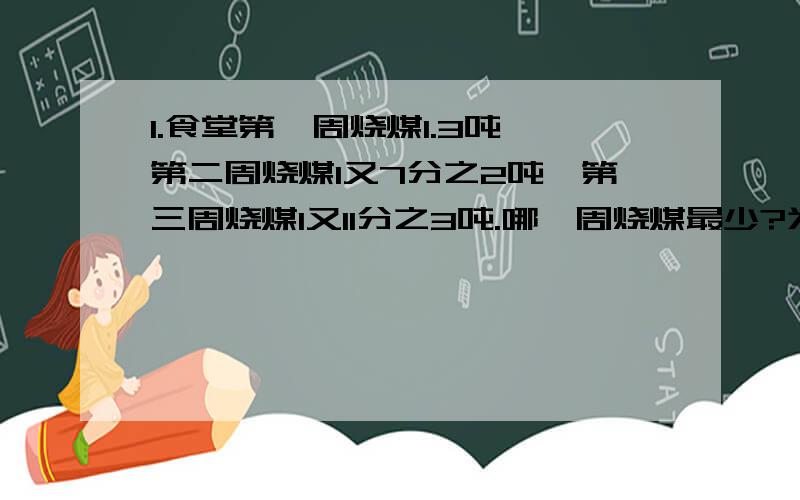 1.食堂第一周烧煤1.3吨,第二周烧煤1又7分之2吨,第三周烧煤1又11分之3吨.哪一周烧煤最少?为什么?