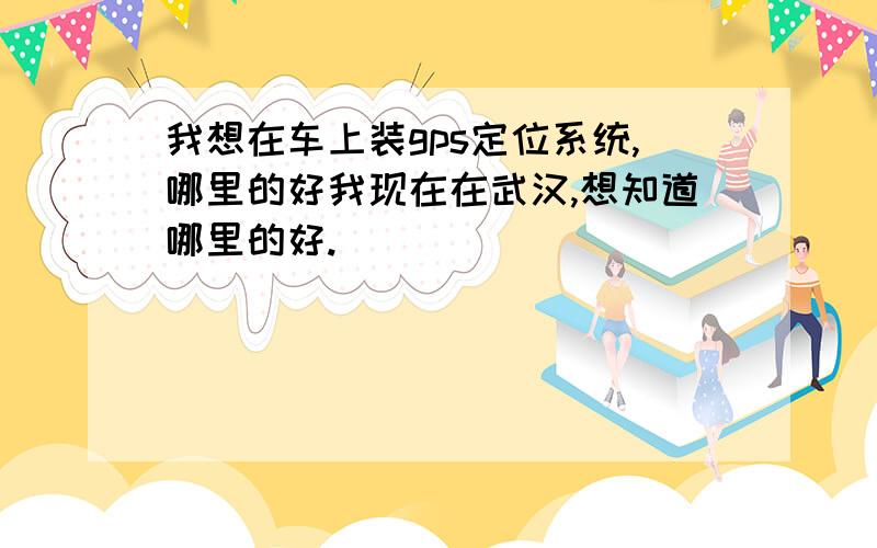 我想在车上装gps定位系统,哪里的好我现在在武汉,想知道哪里的好.