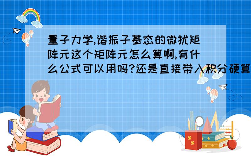 量子力学,谐振子基态的微扰矩阵元这个矩阵元怎么算啊,有什么公式可以用吗?还是直接带入积分硬算啊?