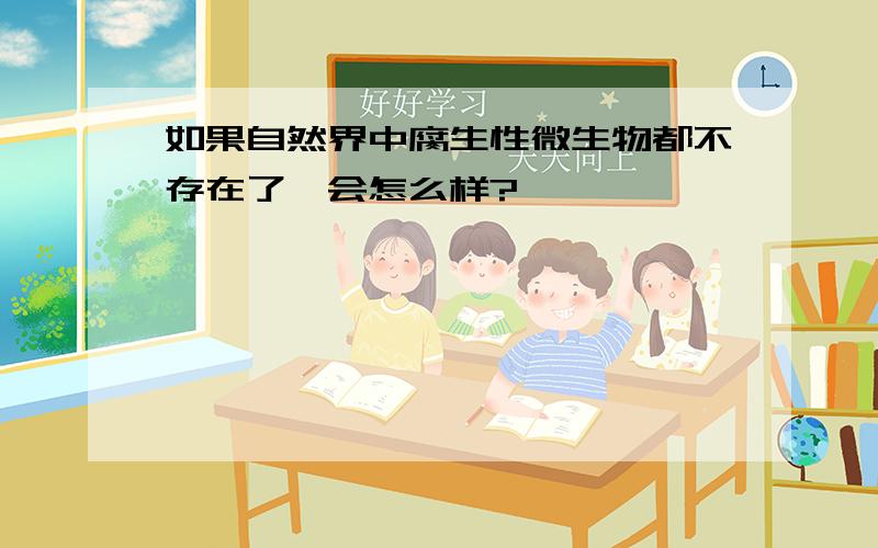 如果自然界中腐生性微生物都不存在了,会怎么样?