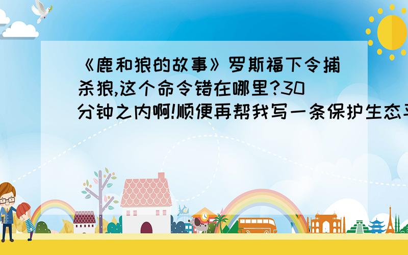 《鹿和狼的故事》罗斯福下令捕杀狼,这个命令错在哪里?30分钟之内啊!顺便再帮我写一条保护生态平衡的广告词!十万火急!答得好绝对会提高悬赏!明天早上之前必须的到答案!