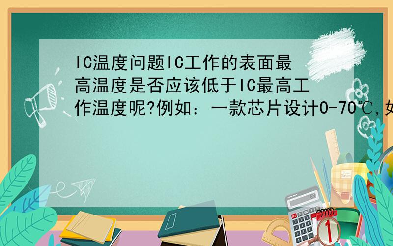 IC温度问题IC工作的表面最高温度是否应该低于IC最高工作温度呢?例如：一款芯片设计0-70℃,如果测量到IC的表面温度超过了70℃是否就不行呢?芯片环境操作温度是否就是芯片的表面温度呢?我