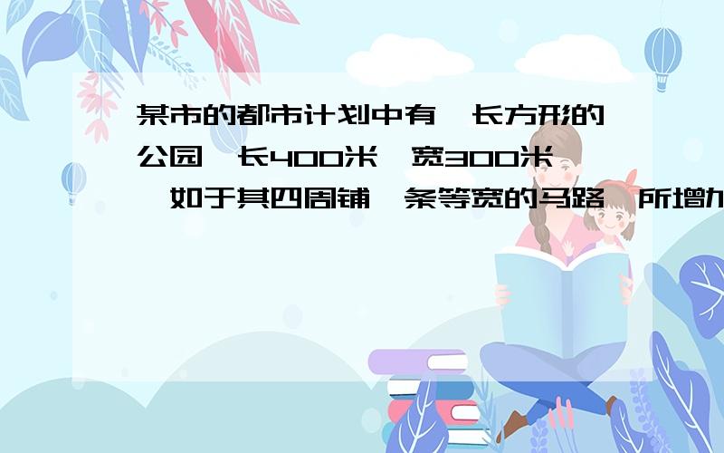 某市的都市计划中有一长方形的公园,长400米,宽300米,如于其四周铺一条等宽的马路,所增加的面积为公园面积的二十五分之三,问此条马路的宽是多少米.