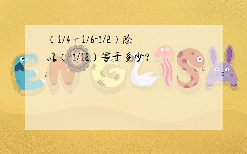 （1/4+1/6-1/2）除以（-1/12）等于多少?