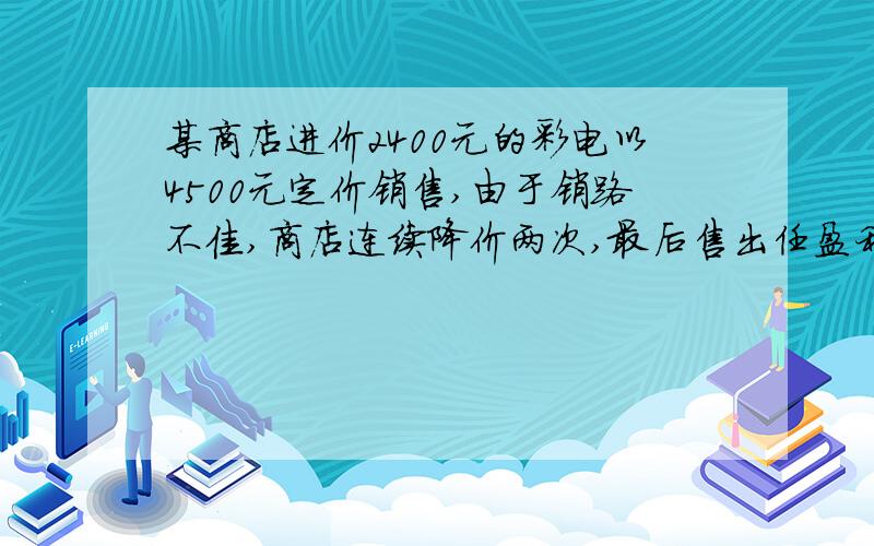 某商店进价2400元的彩电以4500元定价销售,由于销路不佳,商店连续降价两次,最后售出任盈利20%,求两次降价的平均降价的百分率.