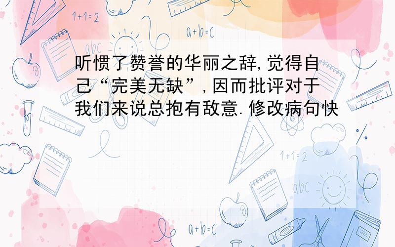 听惯了赞誉的华丽之辞,觉得自己“完美无缺”,因而批评对于我们来说总抱有敌意.修改病句快