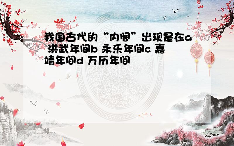 我国古代的“内阁”出现是在a 洪武年间b 永乐年间c 嘉靖年间d 万历年间