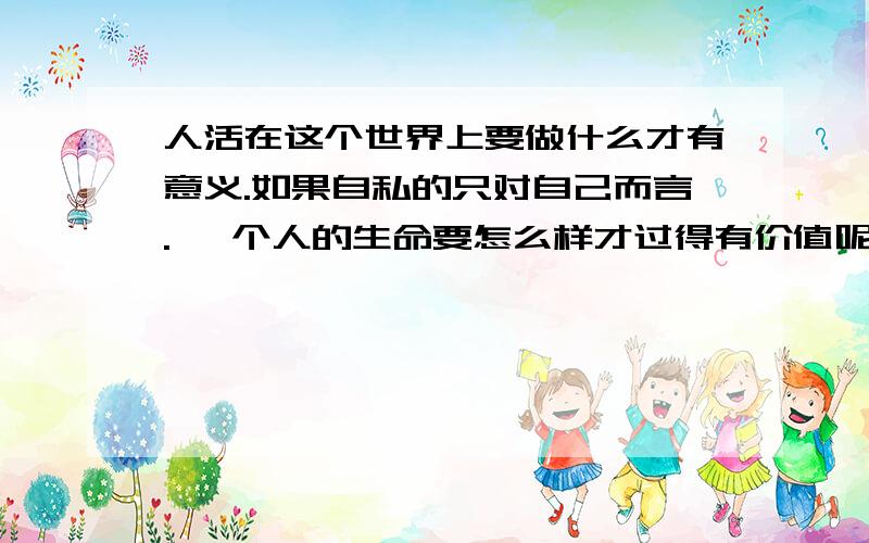 人活在这个世界上要做什么才有意义.如果自私的只对自己而言. 一个人的生命要怎么样才过得有价值呢?