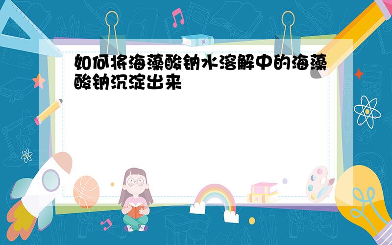 如何将海藻酸钠水溶解中的海藻酸钠沉淀出来