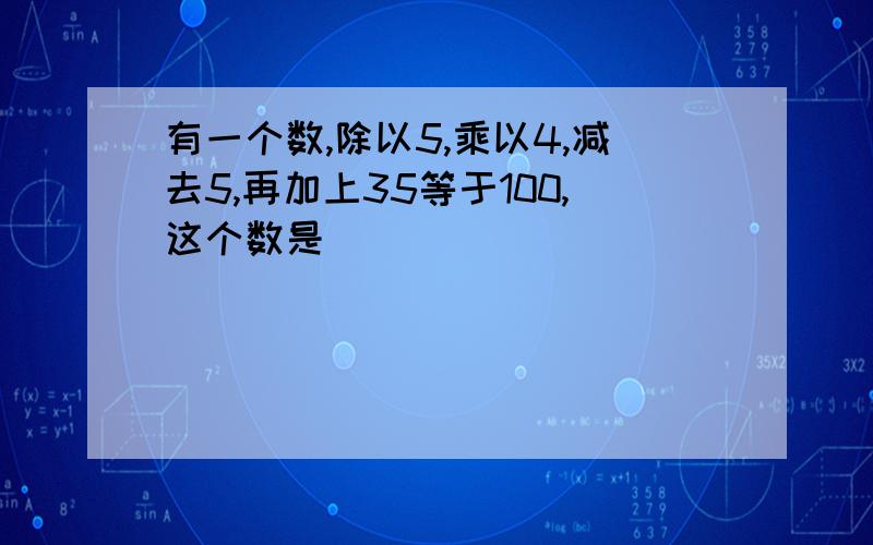 有一个数,除以5,乘以4,减去5,再加上35等于100,这个数是（ ）