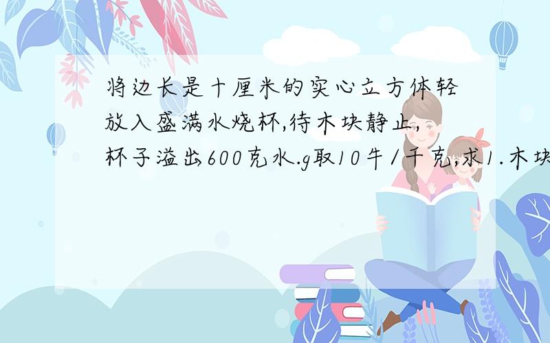 将边长是十厘米的实心立方体轻放入盛满水烧杯,待木块静止,杯子溢出600克水.g取10牛/千克,求1.木块受到的浮力2.木块密度3.木块下表面受到的水的压强