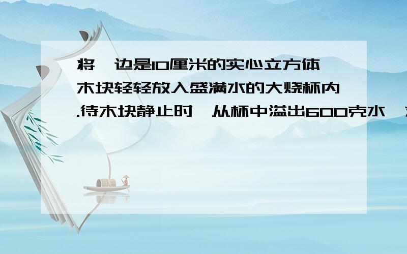 将一边是10厘米的实心立方体木块轻轻放入盛满水的大烧杯内.待木块静止时,从杯中溢出600克水,求木块下表面受到水的压强（过程）