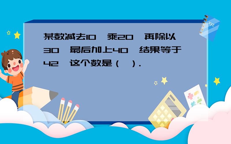 某数减去10,乘20,再除以30,最后加上40,结果等于42,这个数是（ ）.