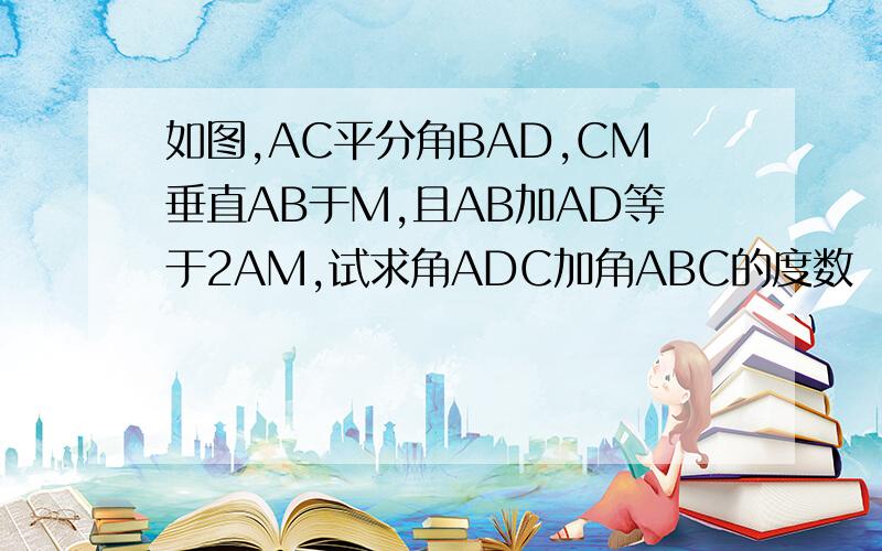 如图,AC平分角BAD,CM垂直AB于M,且AB加AD等于2AM,试求角ADC加角ABC的度数