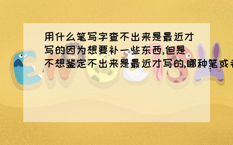 用什么笔写字查不出来是最近才写的因为想要补一些东西,但是不想鉴定不出来是最近才写的,哪种笔或者什么方法才能办到?如果找到正确方法,我会追加一倍分数的.