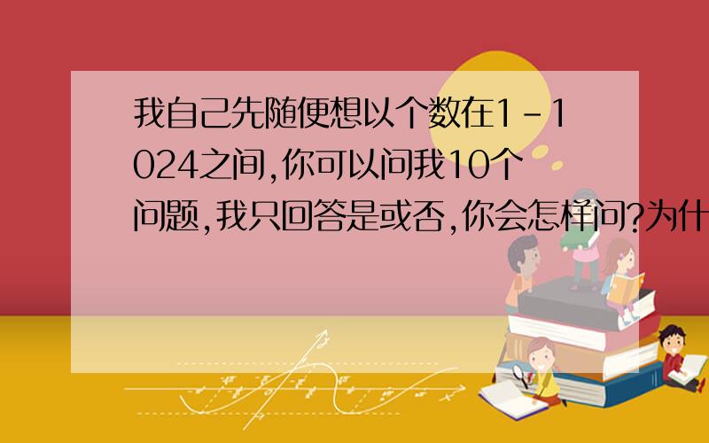 我自己先随便想以个数在1-1024之间,你可以问我10个问题,我只回答是或否,你会怎样问?为什么?有人懂吗?