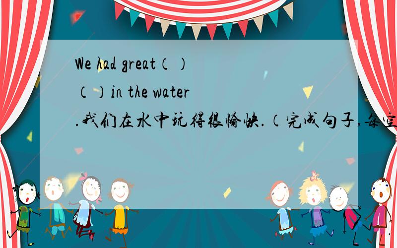 We had great（）（）in the water.我们在水中玩得很愉快.（完成句子,每空一词）