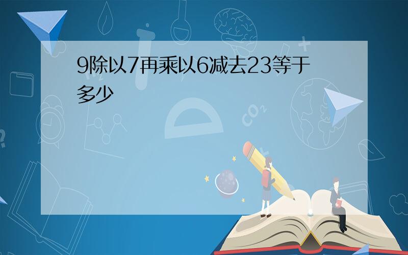 9除以7再乘以6减去23等于多少