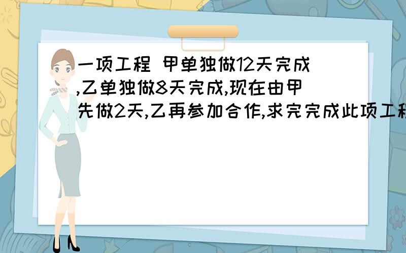 一项工程 甲单独做12天完成,乙单独做8天完成,现在由甲先做2天,乙再参加合作,求完完成此项工程还需几天?用方程解