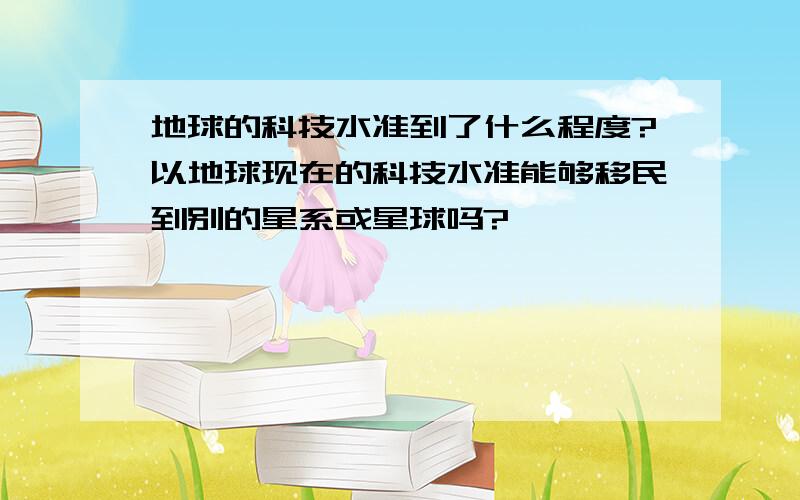 地球的科技水准到了什么程度?以地球现在的科技水准能够移民到别的星系或星球吗?