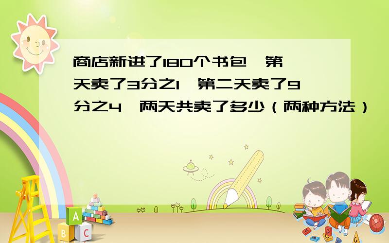 商店新进了180个书包,第一天卖了3分之1,第二天卖了9分之4,两天共卖了多少（两种方法）