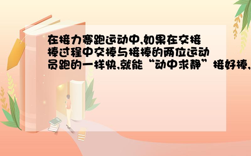 在接力赛跑运动中,如果在交接棒过程中交棒与接棒的两位运动员跑的一样快,就能“动中求静”接好棒,这是因为什么?